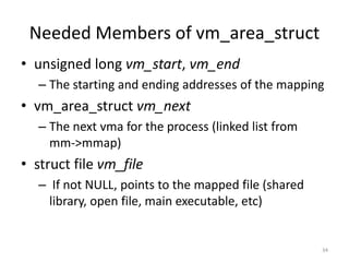Needed Members of vm_area_struct
• unsigned long vm_start, vm_end
   – The starting and ending addresses of the mapping
• vm_area_struct vm_next
   – The next vma for the process (linked list from
     mm->mmap)
• struct file vm_file
   – If not NULL, points to the mapped file (shared
     library, open file, main executable, etc)


                                                      34
 