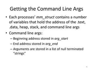 Getting the Command Line Args
• Each processes’ mm_struct contains a number
  of variables that hold the address of the .text,
  .data, heap, stack, and command line args
• Command line args:
  – Beginning address stored in arg_start
  – End address stored in arg_end
  – Arguments are stored in a list of null terminated
    “strings”


                                                        36
 