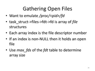 Gathering Open Files
• Want to emulate /proc/<pid>/fd
• task_struct->files->fdt->fd is array of file
  structures
• Each array index is the file descriptor number
• If an index is non-NULL then it holds an open
  file
• Use max_fds of the fdt table to determine
  array size

                                                   38
 