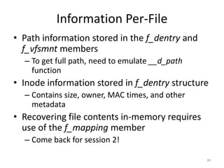 Information Per-File
• Path information stored in the f_dentry and
  f_vfsmnt members
  – To get full path, need to emulate __d_path
    function
• Inode information stored in f_dentry structure
  – Contains size, owner, MAC times, and other
    metadata
• Recovering file contents in-memory requires
  use of the f_mapping member
  – Come back for session 2!

                                                 39
 