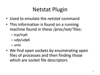 Netstat Plugin
• Used to emulate the netstat command
• This information is found on a running
  machine found in these /proc/net/ files:
  – tcp/tcp6
  – udp/udp6
  – unix
• We find open sockets by enumerating open
  files of processes and then finding those
  which are socket file descriptors

                                              42
 