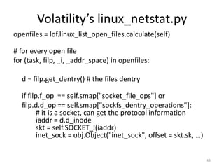 Volatility’s linux_netstat.py
openfiles = lof.linux_list_open_files.calculate(self)

# for every open file
for (task, filp, _i, _addr_space) in openfiles:

  d = filp.get_dentry() # the files dentry

  if filp.f_op == self.smap["socket_file_ops"] or
  filp.d.d_op == self.smap["sockfs_dentry_operations"]:
         # it is a socket, can get the protocol information
         iaddr = d.d_inode
         skt = self.SOCKET_I(iaddr)
         inet_sock = obj.Object("inet_sock", offset = skt.sk, …)


                                                                   43
 