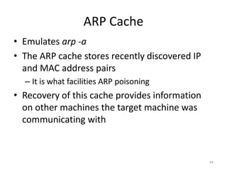 ARP Cache
• Emulates arp -a
• The ARP cache stores recently discovered IP
  and MAC address pairs
  – It is what facilities ARP poisoning
• Recovery of this cache provides information
  on other machines the target machine was
  communicating with



                                                44
 