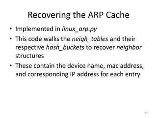 Recovering the ARP Cache
• Implemented in linux_arp.py
• This code walks the neigh_tables and their
  respective hash_buckets to recover neighbor
  structures
• These contain the device name, mac address,
  and corresponding IP address for each entry




                                                45
 