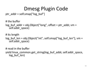 Dmesg Plugin Code
ptr_addr = self.smap["log_buf"]

# the buffer
log_buf_addr = obj.Object("long", offset = ptr_addr, vm =
   self.addr_space)

# its length
log_buf_len = obj.Object("int", self.smap["log_buf_len"], vm =
    self.addr_space)

# read in the buffer
yield linux_common.get_string(log_buf_addr, self.addr_space,
   log_buf_len)


                                                                 50
 