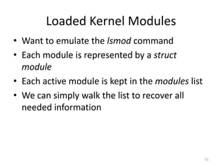 Loaded Kernel Modules
• Want to emulate the lsmod command
• Each module is represented by a struct
  module
• Each active module is kept in the modules list
• We can simply walk the list to recover all
  needed information




                                                   51
 