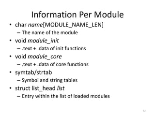 Information Per Module
• char name[MODULE_NAME_LEN]
   – The name of the module
• void module_init
   – .text + .data of init functions
• void module_core
   – .text + .data of core functions
• symtab/strtab
   – Symbol and string tables
• struct list_head list
   – Entry within the list of loaded modules

                                               52
 
