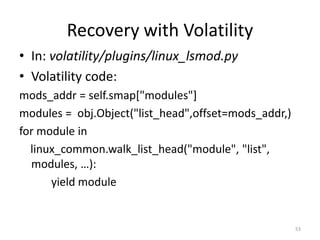Recovery with Volatility
• In: volatility/plugins/linux_lsmod.py
• Volatility code:
mods_addr = self.smap["modules"]
modules = obj.Object("list_head",offset=mods_addr,)
for module in
  linux_common.walk_list_head("module", "list",
  modules, …):
      yield module


                                                      53
 