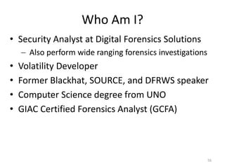 Who Am I?
• Security Analyst at Digital Forensics Solutions
     Also perform wide ranging forensics investigations
•   Volatility Developer
•   Former Blackhat, SOURCE, and DFRWS speaker
•   Computer Science degree from UNO
•   GIAC Certified Forensics Analyst (GCFA)



                                                           56
 