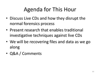 Agenda for This Hour
• Discuss Live CDs and how they disrupt the
  normal forensics process
• Present research that enables traditional
  investigative techniques against live CDs
• We will be recovering files and data as we go
  along
• Q&A / Comments


                                                  60
 