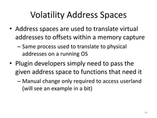 Volatility Address Spaces
• Address spaces are used to translate virtual
  addresses to offsets within a memory capture
  – Same process used to translate to physical
    addresses on a running OS
• Plugin developers simply need to pass the
  given address space to functions that need it
  – Manual change only required to access userland
    (will see an example in a bit)


                                                     65
 