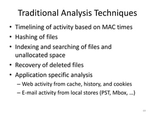 Traditional Analysis Techniques
• Timelining of activity based on MAC times
• Hashing of files
• Indexing and searching of files and
  unallocated space
• Recovery of deleted files
• Application specific analysis
  – Web activity from cache, history, and cookies
  – E-mail activity from local stores (PST, Mbox, …)

                                                       69
 