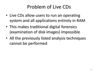 Problem of Live CDs
• Live CDs allow users to run an operating
  system and all applications entirely in RAM
• This makes traditional digital forensics
  (examination of disk images) impossible
• All the previously listed analysis techniques
  cannot be performed




                                                  70
 