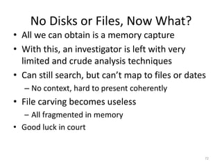 No Disks or Files, Now What?
• All we can obtain is a memory capture
• With this, an investigator is left with very
  limited and crude analysis techniques
• Can still search, but can’t map to files or dates
  – No context, hard to present coherently
• File carving becomes useless
   – All fragmented in memory
• Good luck in court


                                                  72
 
