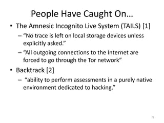 People Have Caught On…
• The Amnesic Incognito Live System (TAILS) [1]
  – “No trace is left on local storage devices unless
    explicitly asked.”
  – “All outgoing connections to the Internet are
    forced to go through the Tor network”
• Backtrack [2]
  – “ability to perform assessments in a purely native
    environment dedicated to hacking.”



                                                        73
 
