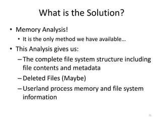 What is the Solution?
• Memory Analysis!
  • It is the only method we have available…
• This Analysis gives us:
   – The complete file system structure including
     file contents and metadata
   – Deleted Files (Maybe)
   – Userland process memory and file system
     information

                                                75
 