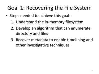 Goal 1: Recovering the File System
• Steps needed to achieve this goal:
   1. Understand the in-memory filesystem
   2. Develop an algorithm that can enumerate
      directory and files
   3. Recover metadata to enable timelining and
      other investigative techniques




                                              77
 