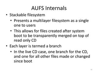 AUFS Internals
• Stackable filesystem
  • Presents a multilayer filesystem as a single
    one to users
  • This allows for files created after system
    boot to be transparently merged on top of
    read only CD
• Each layer is termed a branch
  • In the live CD case, one branch for the CD,
    and one for all other files made or changed
    since boot
                                                   79
 