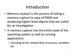 Introduction
• Memory analysis is the process of taking a
  memory capture (a copy of RAM) and
  producing higher-level objects that are useful
  for an investigation
• A memory capture has the entire state of the
  operating system as well as running
  applications
  – Including all the related data structures, variables,
    etc

                                                            8
 