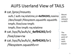 AUFS Userland View of TAILS
# cat /proc/mounts
                                               Mount
  aufs / aufs rw,relatime,si=4ef94245,noxino   points
                                               relevant
  /dev/loop0 /filesystem.squashfs squashfs     to AUFS
  tmpfs /live/cow tmpfs
  tmpfs /live tmpfs rw,relatime
# cat /sys/fs/aufs/si_4ef94245/br0             The
                                               mount
  /live/cow=rw                                 point of
                                               each
# cat /sys/fs/aufs/si_4ef94245/br1             AUFS
                                               branch
  /filesystem.squashfs=rr

                                                          81
 