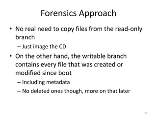 Forensics Approach
• No real need to copy files from the read-only
  branch
  – Just image the CD
• On the other hand, the writable branch
  contains every file that was created or
  modified since boot
  – Including metadata
  – No deleted ones though, more on that later


                                                  82
 