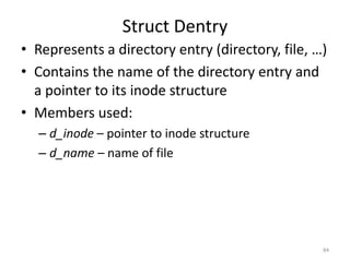 Struct Dentry
• Represents a directory entry (directory, file, …)
• Contains the name of the directory entry and
  a pointer to its inode structure
• Members used:
  – d_inode – pointer to inode structure
  – d_name – name of file




                                                  84
 