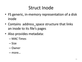 Struct Inode
• FS generic, in-memory representation of a disk
  inode
• Contains address_space structure that links
  an inode to its file’s pages
• Also provides metadata:
  – MAC Times
  – Size
  – Owner
  – more…
                                               85
 
