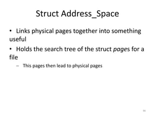 Struct Address_Space
• Links physical pages together into something
useful
• Holds the search tree of the struct pages for a
file
   This pages then lead to physical pages




                                                86
 