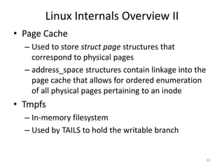 Linux Internals Overview II
• Page Cache
  – Used to store struct page structures that
    correspond to physical pages
  – address_space structures contain linkage into the
    page cache that allows for ordered enumeration
    of all physical pages pertaining to an inode
• Tmpfs
  – In-memory filesystem
  – Used by TAILS to hold the writable branch


                                                        87
 