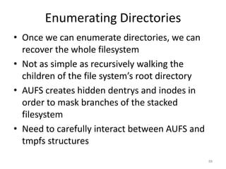 Enumerating Directories
• Once we can enumerate directories, we can
  recover the whole filesystem
• Not as simple as recursively walking the
  children of the file system’s root directory
• AUFS creates hidden dentrys and inodes in
  order to mask branches of the stacked
  filesystem
• Need to carefully interact between AUFS and
  tmpfs structures
                                                 88
 