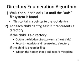Directory Enumeration Algorithm
1) Walk the super blocks list until the “aufs”
   filesystem is found
  •      This contains a pointer to the root dentry
2) For each child dentry, test if it represents a
   directory
   If the child is a directory:
        • Obtain the hidden directory entry (next slide)
        • Record metadata and recurse into directory
      If the child is a regular file:
        • Obtain the hidden inode and record metadata

                                                           89
 