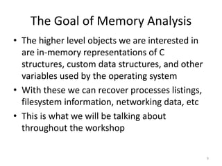 The Goal of Memory Analysis
• The higher level objects we are interested in
  are in-memory representations of C
  structures, custom data structures, and other
  variables used by the operating system
• With these we can recover processes listings,
  filesystem information, networking data, etc
• This is what we will be talking about
  throughout the workshop

                                                  9
 