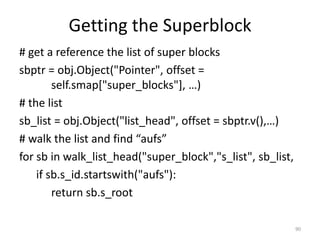 Getting the Superblock
# get a reference the list of super blocks
sbptr = obj.Object("Pointer", offset =
        self.smap["super_blocks"], …)
# the list
sb_list = obj.Object("list_head", offset = sbptr.v(),…)
# walk the list and find “aufs”
for sb in walk_list_head("super_block","s_list", sb_list,
    if sb.s_id.startswith("aufs"):
        return sb.s_root

                                                            90
 