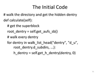 The Initial Code
# walk the directory and get the hidden dentry
def calculate(self):
  # get the superblock
  root_dentry = self.get_aufs_sb()
  # walk every dentry
  for dentry in walk_list_head("dentry", "d_u",
       root_dentry.d_subdirs, ...):
       h_dentry = self.get_h_dentry(dentry, 0)



                                                  91
 