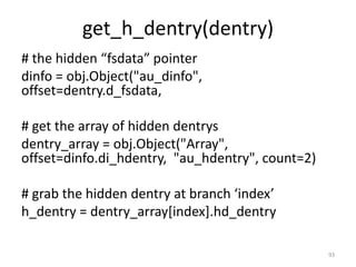 get_h_dentry(dentry)
# the hidden “fsdata” pointer
dinfo = obj.Object("au_dinfo",
offset=dentry.d_fsdata,

# get the array of hidden dentrys
dentry_array = obj.Object("Array",
offset=dinfo.di_hdentry, "au_hdentry", count=2)

# grab the hidden dentry at branch ‘index’
h_dentry = dentry_array[index].hd_dentry

                                                  93
 
