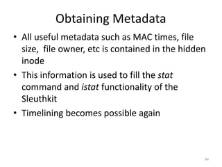 Obtaining Metadata
• All useful metadata such as MAC times, file
  size, file owner, etc is contained in the hidden
  inode
• This information is used to fill the stat
  command and istat functionality of the
  Sleuthkit
• Timelining becomes possible again



                                                 94
 