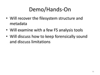 Demo/Hands-On
• Will recover the filesystem structure and
  metadata
• Will examine with a few FS analysis tools
• Will discuss how to keep forensically sound
  and discuss limitations




                                                96
 