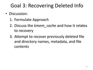 Goal 3: Recovering Deleted Info
• Discussion:
  1. Formulate Approach
  2. Discuss the kmem_cache and how it relates
     to recovery
  3. Attempt to recover previously deleted file
     and directory names, metadata, and file
     contents



                                              99
 