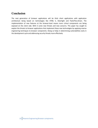 Conclusion
The next generation of browser applications will be thick client applications with application
architecture being based on technologies like HTML 5, Silverlight and Flash/Flex-driven. The
implementation of new features at the browser-level means more critical components are being
exposed on the client side. With it come new threats and new concerns. This paper has sought to
explain the threats to browser applications that implement these new technologies by applying reverse
engineering techniques to browser components. Doing so helps in determining vulnerabilities early in
the development cycle and addressing security threats more effectively




          19   Reverse Engineering Browser components
 