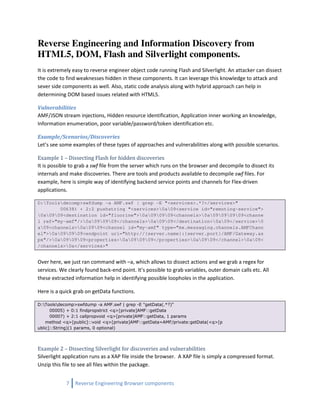 Reverse Engineering and Information Discovery from
HTML5, DOM, Flash and Silverlight components.
It is extremely easy to reverse engineer object code running Flash and Silverlight. An attacker can dissect
the code to find weaknesses hidden in these components. It can leverage this knowledge to attack and
sever side components as well. Also, static code analysis along with hybrid approach can help in
determining DOM based issues related with HTML5.

Vulnerabilities
AMF/JSON stream injections, Hidden resource identification, Application inner working an knowledge,
Information enumeration, poor variable/password/token identification etc.

Example/Scenarios/Discoveries
Let’s see some examples of these types of approaches and vulnerabilities along with possible scenarios.

Example 1 – Dissecting Flash for hidden discoveries
It is possible to grab a swf file from the server which runs on the browser and decompile to dissect its
internals and make discoveries. There are tools and products available to decompile swf files. For
example, here is simple way of identifying backend service points and channels for Flex-driven
applications.

D:Toolsdecomp>swfdump -a AMF.swf | grep -E "<services>.*?</services>"
        00638) + 2:2 pushstring "<services>0a09<service id="remoting-service">
0a0909<destination id="fluorine">0a090909<channels>0a09090909<channe
l ref="my-amf"/>0a090909</channels>0a0909</destination>0a09</service>0
a09<channels>0a0909<channel id="my-amf" type="mx.messaging.channels.AMFChann
el">0a090909<endpoint uri="http://{server.name}:{server.port}/AMF/Gateway.as
px"/>0a090909<properties>0a090909</properties>0a0909</channel>0a09<
/channels>0a</services>"


Over here, we just ran command with –a, which allows to dissect actions and we grab a regex for
services. We clearly found back-end point. It’s possible to grab variables, outer domain calls etc. All
these extracted information help in identifying possible loopholes in the application.

Here is a quick grab on getData functions.

D:Toolsdecomp>swfdump -a AMF.swf | grep -E "getData(.*?)"
      00005) + 0:1 findpropstrict <q>[private]AMF::getData
      00007) + 2:1 callpropvoid <q>[private]AMF::getData, 1 params
    method <q>[public]::void <q>[private]AMF::getData=AMF/private:getData(<q>[p
ublic]::String)(1 params, 0 optional)




Example 2 – Dissecting Silverlight for discoveries and vulnerabilities
Silverlight application runs as a XAP file inside the browser. A XAP file is simply a compressed format.
Unzip this file to see all files within the package.


            7   Reverse Engineering Browser components
 