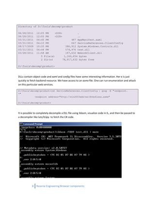 Directory of D:Toolsdecompproduct

06/28/2011      12:05 PM     <DIR>           .
06/28/2011      12:05 PM     <DIR>           ..
03/31/2011      04:45 PM                 487 AppManifest.xaml
03/31/2011      04:10 PM                 647 ServiceReferences.ClientConfig
08/17/2009      10:35 PM             386,912 System.Windows.Controls.dll
03/31/2011      04:44 PM             574,976 test.dll
03/28/2011      11:58 AM             197,632 WeborbClient.dll
                   5 File(s)        1,160,654 bytes
                   2 Dir(s)        78,917,632 bytes free

D:Toolsdecompproduct>



DLLs contain object code and xaml and config files have some interesting information. Her e is just
quickly to fetch backend resource. We have access to an asmx file. One can run enumeration and attack
on this particular web services.

D:Toolsdecompproduct>cat ServiceReferences.ClientConfig | grep -E "<endpoint.
*"
            <endpoint address="http://win2003web/ws/dvds4less.asmx"

D:Toolsdecompproduct>



It is possible to completely decompile a DLL file using ildasm, visualize code in IL, and then be passed to
a decompiler like lutz/ILSpy to fetch the C# code.




            8   Reverse Engineering Browser components
 