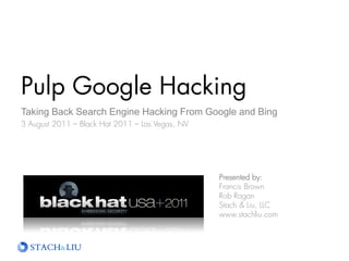 Pulp Google Hacking
The Next Generation Search Engine Hacking Arsenal
3 August 2011 – Black Hat 2011 – Las Vegas, NV




                                                 Presented by:
                                                 Francis Brown
                                                 Rob Ragan
                                                 Stach & Liu, LLC
                                                 www.stachliu.com
 