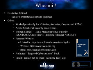 Whoami !
• Dr. Aditya K Sood
– Senior Threat Researcher and Engineer
• Others
• Worked previously for IOActive, Armorize, Coseinc and KPMG
• Active Speaker at Security conferences
• Written Content – IEEE Magazine/Virus Bulletin/
ISSA/ISACA/CrossTalk/HITB Ezine /Elsevier NESE|CFS
• Personal Website:
– LinkedIn : http://www.linkedin.com/in/adityaks
– Website: http://www.secniche.org
– Blog: http://secniche.blogspot.com
• Authored “ Targeted Cyber Attacks” Book
• Email : contact {at no spam} secniche {dot} org!
 