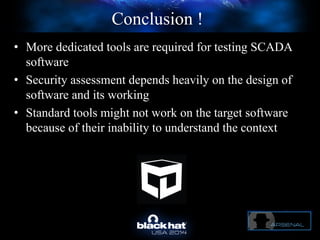 Conclusion !
• More dedicated tools are required for testing SCADA
software
• Security assessment depends heavily on the design of
software and its working
• Standard tools might not work on the target software
because of their inability to understand the context
 