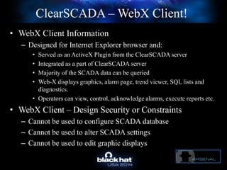ClearSCADA – WebX Client!
• WebX Client Information
– Designed for Internet Explorer browser and:
• Served as an ActiveX Plugin from the ClearSCADA server
• Integrated as a part of ClearSCADA server
• Majority of the SCADA data can be queried
• Web-X displays graphics, alarm page, trend viewer, SQL lists and
diagnostics.
• Operators can view, control, acknowledge alarms, execute reports etc.
• WebX Client – Design Security or Constraints
– Cannot be used to configure SCADA database
– Cannot be used to alter SCADA settings
– Cannot be used to edit graphic displays
 