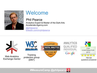 #MeasureCamp @philpearce
Web Analytics
Exchange mentor
750 GA
questions answered
Tracking
protection group
(DNT)
Welcome
Phil Pearce
Analytics Expert & Master of the Dark Arts
Accelerate-Agency.com
@philpearce
linkedin.com/in/philpearce
 