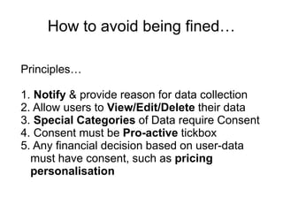 How to avoid being fined…
Principles…
1. Notify & provide reason for data collection
2. Allow users to View/Edit/Delete their data
3. Special Categories of Data require Consent
4. Consent must be Pro-active tickbox
5. Any financial decision based on user-data
must have consent, such as pricing
personalisation
 