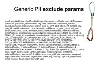 Generic PII exclude params
email, emailAddress, clientEmailAddress, Username, postCode, mac, oldPassword,
password, password_confirmation, regCode, username, username_confirm,
signin[username], signin[runas], signin, sign_in, conf, gpid, obem, inf_contact_key,
user_id, userId, username1, frmUsername, nickName, qz_user_name, url_mac,
Email, email, mail, MAIL, feedback_email, newEmailAddress, newemailaddress,
emailAddress, emailaddress, recipientName, recipientEmail, MMDB_ID, mmdb_id,
EMAIL_ID, email_id, email[body], email[subject], interaction[email], interaction[name],
CVC_M1RSUBNM, CVC_M1RADDR1, CVC_M1RADDR2, CVC_M1RCITY,
CVC_M1RSTATE, CVC_M1RCTRYC, CVC_M1RZIP, CVC_M1REMAIL,
CVC_M1RTACCT, MSRSUBNM, MSRADDR1, MSRADDR2, WESCITY,
WESSTATE, WESZIP, MSREMAIL, Name, selectedAddress, selectedAddres_0,
selectedAddres_1, selectedAddres_2, selectedAddres_3, selectedAddres_4,
selectedAddresSize, Address1, Address2, City, State, Zip, zipcode, qz_user_country,
state, oauth_token, oauth_verifier, rptregcta, rptregcampaign, nickName,
selectedAddress, username1, frmUsername, mac_address, username, password,
login, firstName, lastName, payerName, street, city, country, zipCode, payerEmail,
email, rfemail, rflogin, login, PayerID, user
 