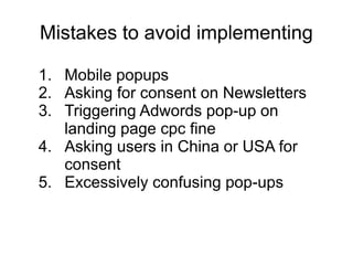 Mistakes to avoid implementing
1. Mobile popups
2. Asking for consent on Newsletters
3. Triggering Adwords pop-up on
landing page cpc fine
4. Asking users in China or USA for
consent
5. Excessively confusing pop-ups
 