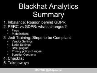 Blackhat Analytics
Summary
1. Inbalance: Reason behind GDPR
2. PERC vs GDPR: whats changed?
• Fines
• PI definitions
3. Jedi Training: Steps to be Compliant
• Vendor Settings
• Script Settings
• CMS plugins
• Privacy policy changes
• Supplier Contracts
4. Checklist
5. Take aways
#SPWK @philpearce
 